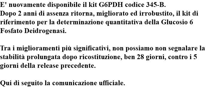 E' nuovamente disponibile il kit G6PDH codice 345-B. Dopo 2 anni di assenza ritorna, migliorato ed irrobustito, il kit di riferimento per la determinazione quantitativa della Glucosio 6 Fosfato Deidrogenasi. Tra i miglioramenti più significativi, non possiamo non segnalare la stabilità prolungata dopo ricostituzione, ben 28 giorni, contro i 5 giorni della release precedente. Qui di seguito la comunicazione ufficiale.