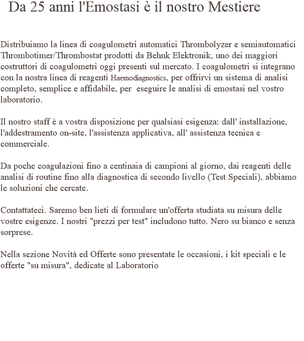  Da 25 anni l'Emostasi è il nostro Mestiere Distribuiamo la linea di coagulometri automatici Thrombolyzer e semiautomatici Thrombotimer/Thrombostat prodotti da Behnk Elektronik, uno dei maggiori costruttori di coagulometri oggi presenti sul mercato. I coagulometri si integrano con la nostra linea di reagenti Haemodiagnostics, per offrirvi un sistema di analisi completo, semplice e affidabile, per eseguire le analisi di emostasi nel vostro laboratorio. Il nostro staff è a vostra disposizione per qualsiasi esigenza: dall' installazione, l'addestramento on-site, l'assistenza applicativa, all' assistenza tecnica e commerciale. Da poche coagulazioni fino a centinaia di campioni al giorno, dai reagenti delle analisi di routine fino alla diagnostica di secondo livello (Test Speciali), abbiamo le soluzioni che cercate. Contattateci. Saremo ben lieti di formulare un'offerta studiata su misura delle vostre esigenze. I nostri "prezzi per test" includono tutto. Nero su bianco e senza sorprese. Nella sezione Novità ed Offerte sono presentate le occasioni, i kit speciali e le offerte "su misura", dedicate al Laboratorio