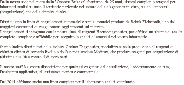 Dalla nostra sede nel cuore della "Operosa Brianza" forniamo, da 25 anni, sistemi completi e reagenti per laboratori analisi su tutto il territorio nazionale nel settore della diagnostica in vitro, sia dell'emostasi (coagulazione) che della chimica clinica. Distribuiamo la linea di coagulometri automatici e semiautomatici prodotti da Behnk Elektronik, uno dei maggiori costruttori di coagulometri oggi presenti sul mercato.  I coagulometri si integrano con la nostra linea di reagenti Haemodiagnostics, per offrirvi un sistema di analisi completo, semplice e affidabile per eseguire le analisi di emostasi nel vostro laboratorio. Siamo inoltre distributori della tedesca Greiner Diagnostics, specializzata nella produzione di reagenti di chimica clinica di secondo livello e dell'azienda svedese Medirox, che produce reagenti per coagulazione di altissima qualità e controlli di terze parti. Il nostro staff è a vostra disposizione per qualsiasi esigenza: dall'installazione, l'addestramento on-site, l'assistenza applicativa, all'assistenza tecnica e commerciale. Dal 2014 offriamo anche una linea completa per il laboratorio analisi veterinario.