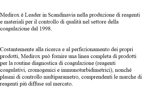  Medirox è Leader in Scandinavia nella produzione di reagenti e materiali per il controllo di qualità nel settore della coagulazione dal 1998. Costantemente alla ricerca e al perfezionamento dei propri prodotti, Medirox può fornire una linea completa di prodotti per la routine diagnostica di coagulazione (reagenti coagulativi, cromogenici e immunoturbidimetrici), nonché plasmi di controllo multiparametro, comprendenti le marche di reagenti più diffuse sul mercato. 